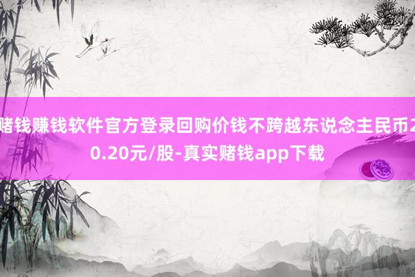 赌钱赚钱软件官方登录回购价钱不跨越东说念主民币20.20元/股-真实赌钱app下载