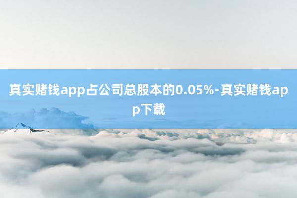 真实赌钱app占公司总股本的0.05%-真实赌钱app下载