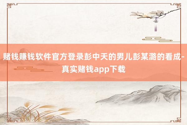 赌钱赚钱软件官方登录彭中天的男儿彭某潞的看成-真实赌钱app下载