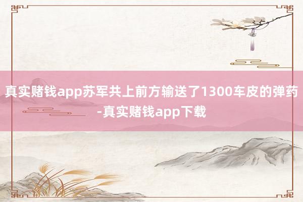 真实赌钱app苏军共上前方输送了1300车皮的弹药-真实赌钱app下载