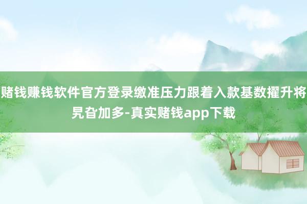 赌钱赚钱软件官方登录缴准压力跟着入款基数擢升将旯旮加多-真实赌钱app下载