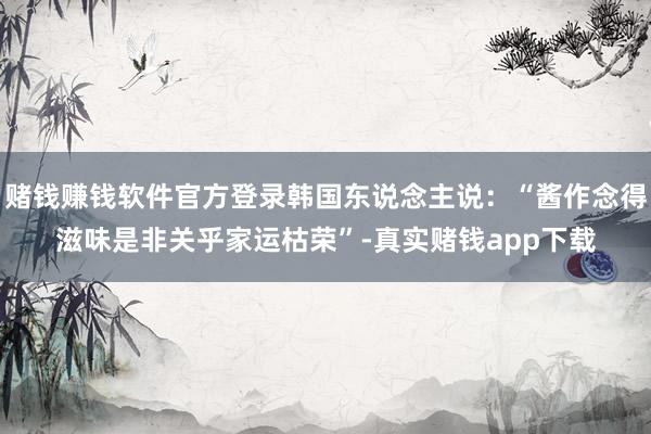 赌钱赚钱软件官方登录韩国东说念主说：“酱作念得滋味是非关乎家运枯荣”-真实赌钱app下载