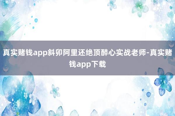 真实赌钱app斜卯阿里还绝顶醉心实战老师-真实赌钱app下载
