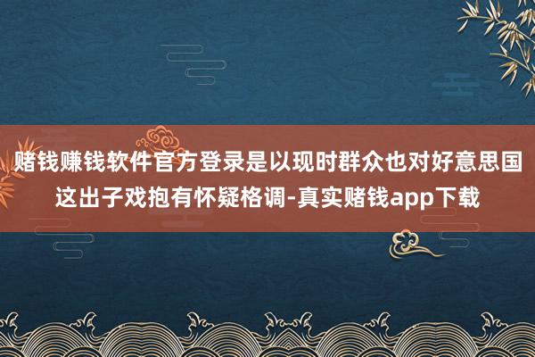 赌钱赚钱软件官方登录是以现时群众也对好意思国这出子戏抱有怀疑格调-真实赌钱app下载