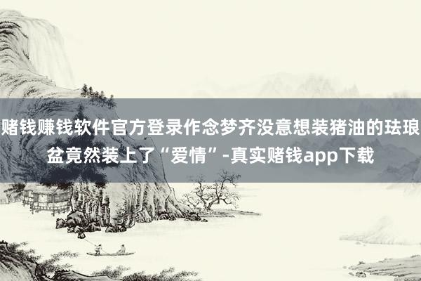 赌钱赚钱软件官方登录作念梦齐没意想装猪油的珐琅盆竟然装上了“爱情”-真实赌钱app下载