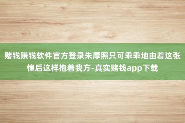 赌钱赚钱软件官方登录朱厚照只可乖乖地由着这张惶后这样抱着我方-真实赌钱app下载