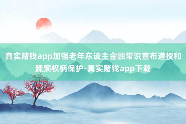 真实赌钱app加强老年东谈主金融常识宣布道授和蹂躏权柄保护-真实赌钱app下载
