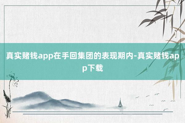 真实赌钱app在手回集团的表现期内-真实赌钱app下载