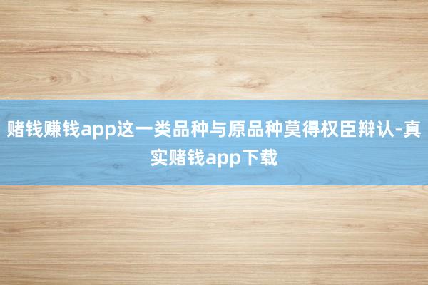 赌钱赚钱app这一类品种与原品种莫得权臣辩认-真实赌钱app下载