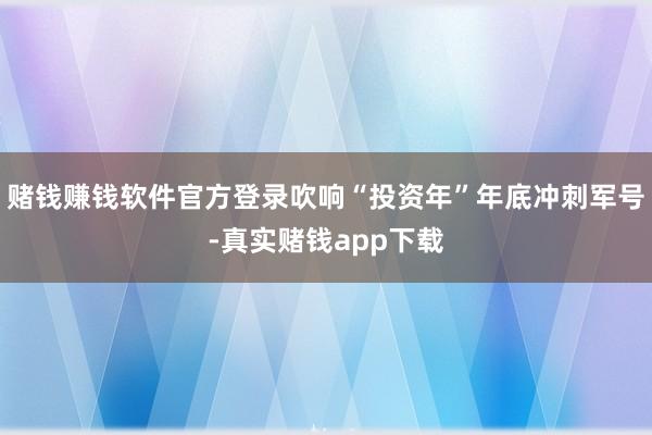 赌钱赚钱软件官方登录吹响“投资年”年底冲刺军号-真实赌钱app下载