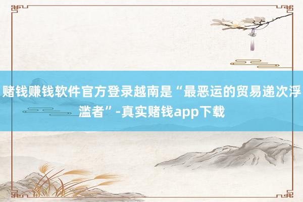 赌钱赚钱软件官方登录越南是“最恶运的贸易递次浮滥者”-真实赌钱app下载