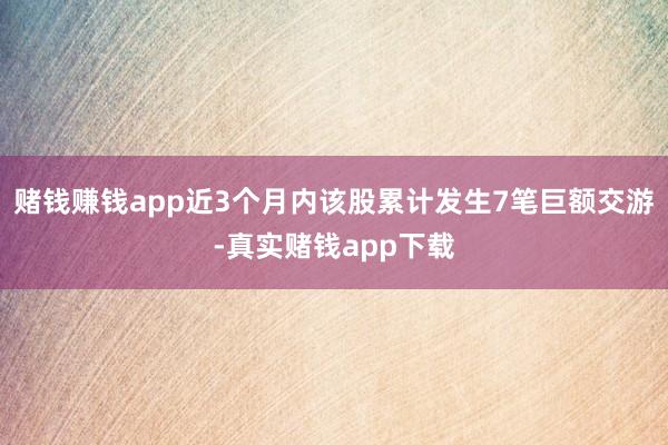 赌钱赚钱app近3个月内该股累计发生7笔巨额交游-真实赌钱app下载