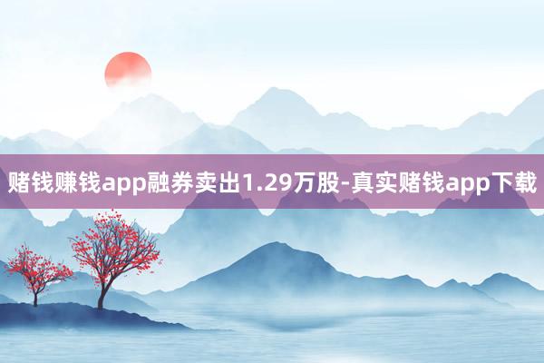 赌钱赚钱app融券卖出1.29万股-真实赌钱app下载