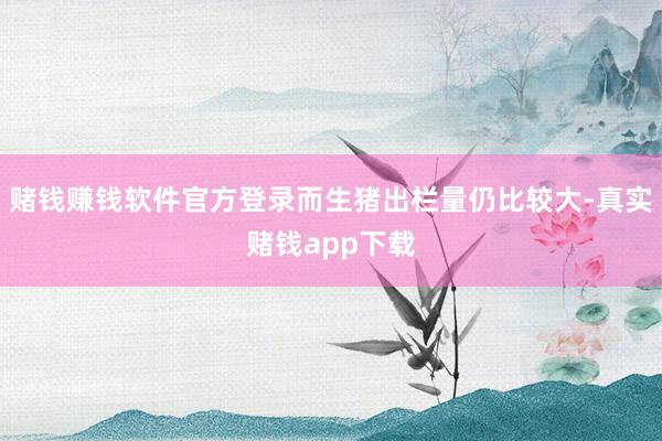 赌钱赚钱软件官方登录而生猪出栏量仍比较大-真实赌钱app下载