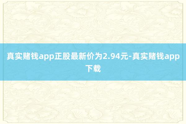 真实赌钱app正股最新价为2.94元-真实赌钱app下载