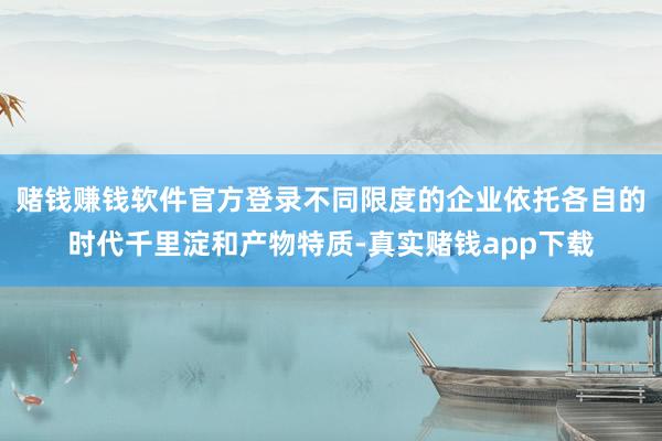 赌钱赚钱软件官方登录不同限度的企业依托各自的时代千里淀和产物特质-真实赌钱app下载