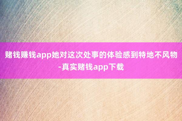 赌钱赚钱app她对这次处事的体验感到特地不风物-真实赌钱app下载