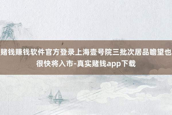 赌钱赚钱软件官方登录上海壹号院三批次居品瞻望也很快将入市-真实赌钱app下载