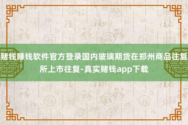 赌钱赚钱软件官方登录国内玻璃期货在郑州商品往复所上市往复-真实赌钱app下载