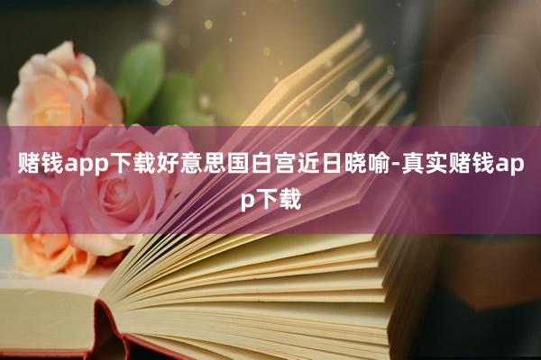 赌钱app下载　　好意思国白宫近日晓喻-真实赌钱app下载