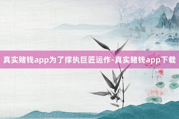 真实赌钱app　　为了撑执巨匠运作-真实赌钱app下载