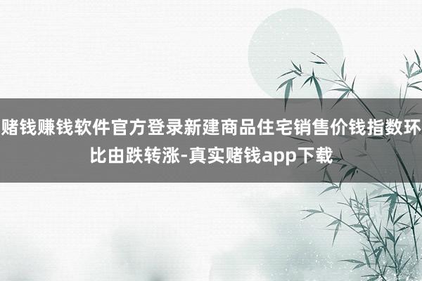 赌钱赚钱软件官方登录新建商品住宅销售价钱指数环比由跌转涨-真实赌钱app下载