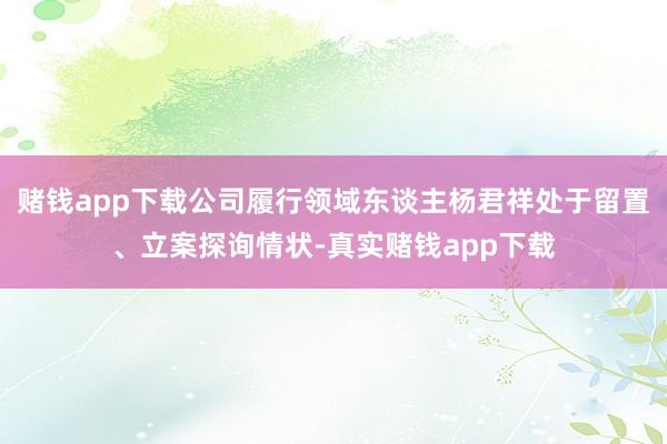 赌钱app下载公司履行领域东谈主杨君祥处于留置、立案探询情状-真实赌钱app下载