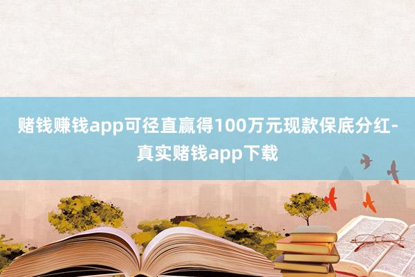 赌钱赚钱app可径直赢得100万元现款保底分红-真实赌钱app下载