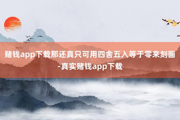 赌钱app下载那还真只可用四舍五入等于零来刻画-真实赌钱app下载