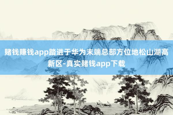 赌钱赚钱app踏进于华为末端总部方位地松山湖高新区-真实赌钱app下载