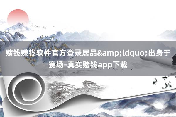 赌钱赚钱软件官方登录居品&ldquo;出身于赛场-真实赌钱app下载