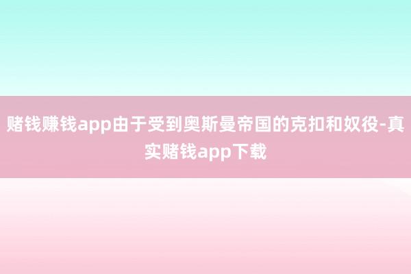 赌钱赚钱app由于受到奥斯曼帝国的克扣和奴役-真实赌钱app下载
