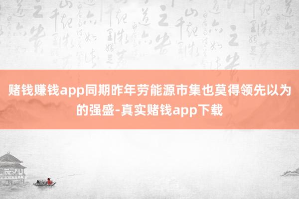 赌钱赚钱app同期昨年劳能源市集也莫得领先以为的强盛-真实赌钱app下载
