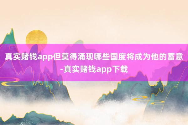 真实赌钱app但莫得涌现哪些国度将成为他的蓄意-真实赌钱app下载