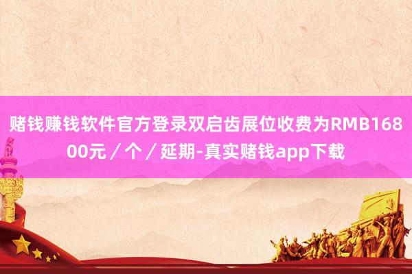 赌钱赚钱软件官方登录双启齿展位收费为RMB16800元／个／延期-真实赌钱app下载