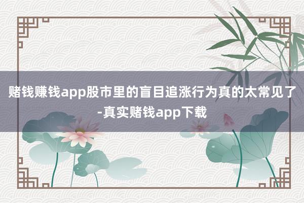 赌钱赚钱app股市里的盲目追涨行为真的太常见了-真实赌钱app下载