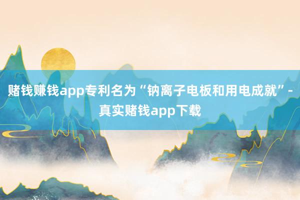 赌钱赚钱app专利名为“钠离子电板和用电成就”-真实赌钱app下载