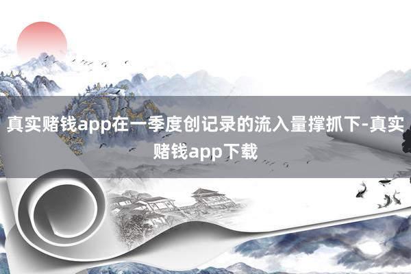 真实赌钱app在一季度创记录的流入量撑抓下-真实赌钱app下载