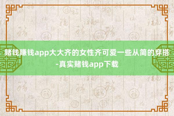 赌钱赚钱app大大齐的女性齐可爱一些从简的穿搭-真实赌钱app下载