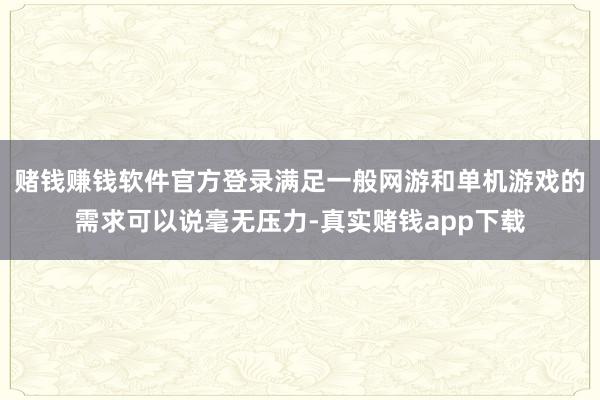 赌钱赚钱软件官方登录满足一般网游和单机游戏的需求可以说毫无压力-真实赌钱app下载