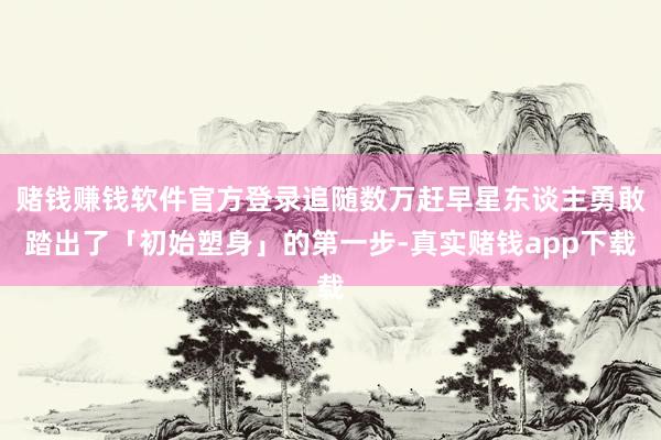 赌钱赚钱软件官方登录追随数万赶早星东谈主勇敢踏出了「初始塑身」的第一步-真实赌钱app下载