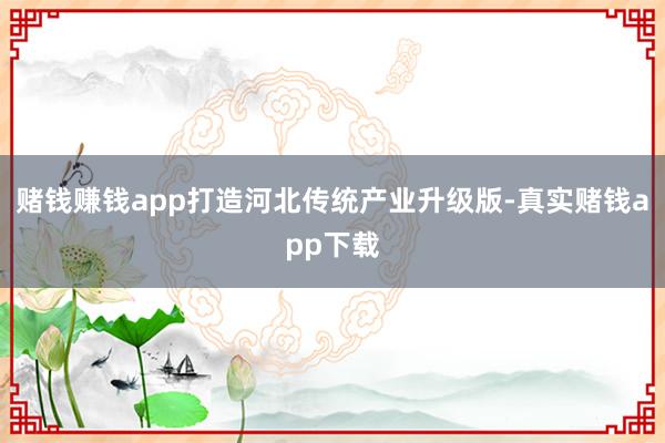 赌钱赚钱app打造河北传统产业升级版-真实赌钱app下载