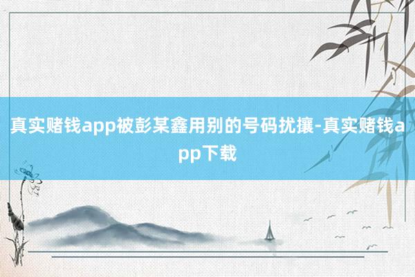 真实赌钱app被彭某鑫用别的号码扰攘-真实赌钱app下载
