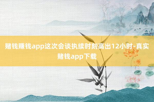 赌钱赚钱app这次会谈执续时刻高出12小时-真实赌钱app下载