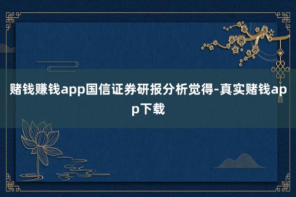 赌钱赚钱app国信证券研报分析觉得-真实赌钱app下载