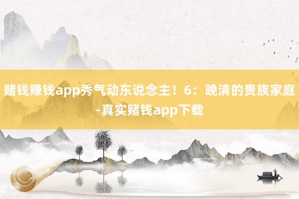 赌钱赚钱app秀气动东说念主！6：晚清的贵族家庭-真实赌钱app下载