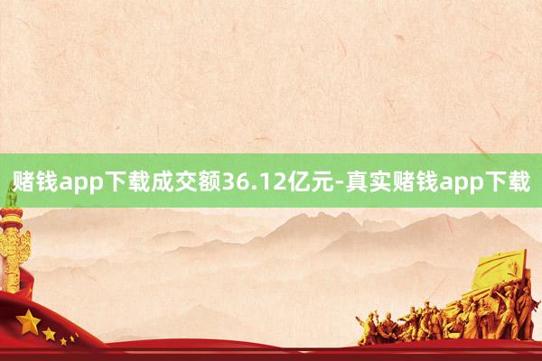 赌钱app下载成交额36.12亿元-真实赌钱app下载
