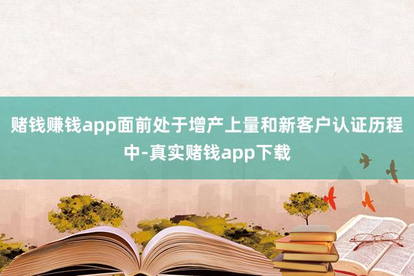 赌钱赚钱app面前处于增产上量和新客户认证历程中-真实赌钱app下载