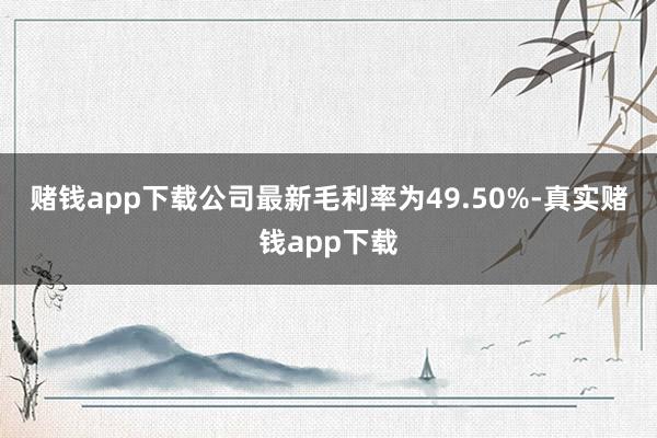 赌钱app下载　　公司最新毛利率为49.50%-真实赌钱app下载