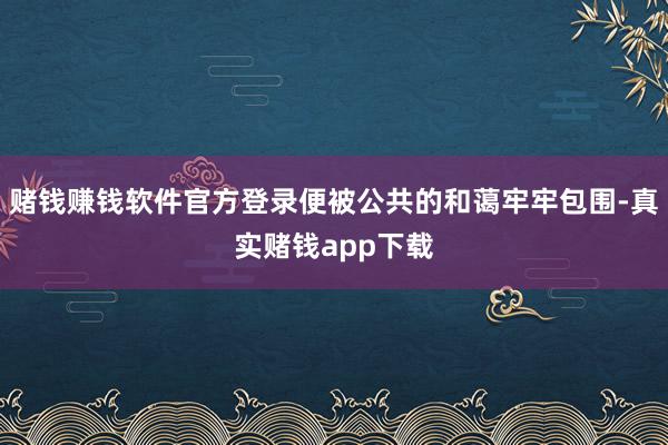 赌钱赚钱软件官方登录便被公共的和蔼牢牢包围-真实赌钱app下载